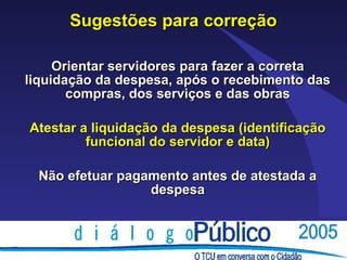 Sugestões para correção

     Orientar servidores para fazer a correta
liquidação da despesa, após o recebimento das
       compras, dos serviços e das obras

Atestar a liquidação da despesa (identificação
         funcional do servidor e data)

  Não efetuar pagamento antes de atestada a
                  despesa
 