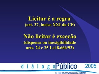 Licitar é a regra
(art. 37, inciso XXI da CF)

Não licitar é exceção
(dispensa ou inexigibilidade
 arts. 24 e 25 Lei 8.666/93)
 