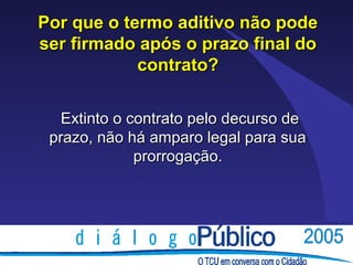 Por que o termo aditivo não pode
ser firmado após o prazo final do
            contrato?

   Extinto o contrato pelo decurso de
 prazo, não há amparo legal para sua
              prorrogação.
 