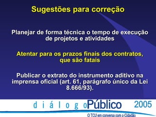 Sugestões para correção

Planejar de forma técnica o tempo de execução
            de projetos e atividades

 Atentar para os prazos finais dos contratos,
                que são fatais

  Publicar o extrato do instrumento aditivo na
imprensa oficial (art. 61, parágrafo único da Lei
                    8.666/93).
 