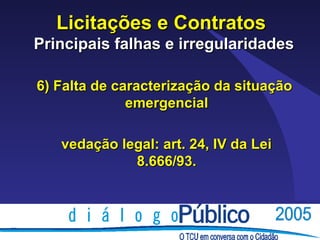 Licitações e Contratos
Principais falhas e irregularidades

6) Falta de caracterização da situação
              emergencial

   vedação legal: art. 24, IV da Lei
             8.666/93.
 