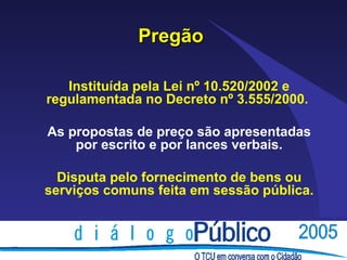 Pregão

   Instituída pela Lei nº 10.520/2002 e
regulamentada no Decreto nº 3.555/2000.

As propostas de preço são apresentadas
    por escrito e por lances verbais.

  Disputa pelo fornecimento de bens ou
serviços comuns feita em sessão pública.
 