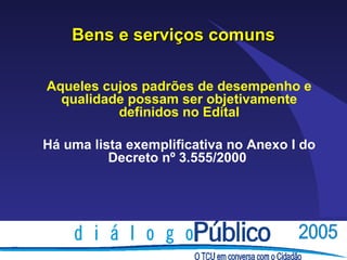 Bens e serviços comuns

Aqueles cujos padrões de desempenho e
  qualidade possam ser objetivamente
          definidos no Edital

Há uma lista exemplificativa no Anexo I do
          Decreto nº 3.555/2000
 