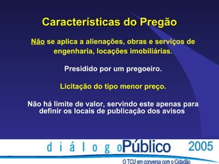 Características do Pregão
Não se aplica a alienações, obras e serviços de
      engenharia, locações imobiliárias.

          Presidido por um pregoeiro.

         Licitação do tipo menor preço.

Não há limite de valor, servindo este apenas para
   definir os locais de publicação dos avisos
 
