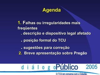 Agenda

1. Falhas ou irregularidades mais
freqüentes
  . descrição e dispositivo legal afetado
 . posição formal do TCU
 . sugestões para correção
2. Breve apresentação sobre Pregão
 
