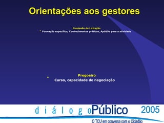 Orientações aos gestores
                           Comissão de Licitação
  • Formação específica, Conhecimentos práticos, Aptidão para a atividade




                         Pregoeiro
       •
             Curso, capacidade de negociação
 
