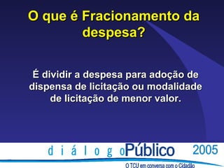 O que é Fracionamento da
        despesa?

 É dividir a despesa para adoção de
dispensa de licitação ou modalidade
     de licitação de menor valor.
 