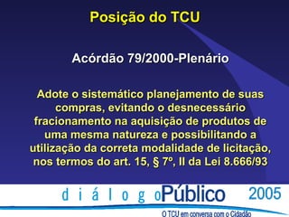 Posição do TCU

        Acórdão 79/2000-Plenário

  Adote o sistemático planejamento de suas
      compras, evitando o desnecessário
 fracionamento na aquisição de produtos de
   uma mesma natureza e possibilitando a
utilização da correta modalidade de licitação,
 nos termos do art. 15, § 7º, II da Lei 8.666/93
 