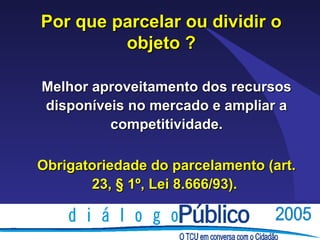 Por que parcelar ou dividir o
         objeto ?

Melhor aproveitamento dos recursos
disponíveis no mercado e ampliar a
         competitividade.

Obrigatoriedade do parcelamento (art.
       23, § 1º, Lei 8.666/93).
 