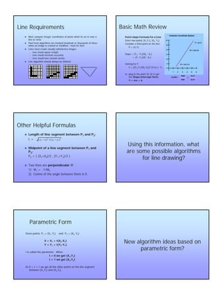 2
Line RequirementsLine Requirements
nn Must compute integer coordinates of pixels which lie on or nearMust compute integer coordinates of pixels which lie on or near aa
line or circle.line or circle.
nn Pixel level algorithms are invoked hundreds or thousands of timePixel level algorithms are invoked hundreds or thousands of timess
when an image is created or modifiedwhen an image is created or modified –– must be fast!must be fast!
nn Lines must create visually satisfactory images.Lines must create visually satisfactory images.
–– Lines should appear straightLines should appear straight
–– Lines should terminate accuratelyLines should terminate accurately
–– Lines should have constant densityLines should have constant density
nn Line algorithm should always be defined.Line algorithm should always be defined.
Basic Math ReviewBasic Math Review
PointPoint--slope Formula For a Lineslope Formula For a Line
Given two points (XGiven two points (X11,Y,Y11), (X), (X22, Y, Y22))
Consider a third point on the line:Consider a third point on the line:
P = (X,Y)P = (X,Y)
Slope = (YSlope = (Y22 -- YY11)/(X)/(X22 -- XX11))
= (Y= (Y -- YY11)/(X)/(X -- XX11))
Solving For YSolving For Y
Y = [(YY = [(Y22--YY11)/(X)/(X22--XX11)]*(X)]*(X--XX11)+ Y)+ Y11
or, plug in the point (0, b) to getor, plug in the point (0, b) to get
thethe SlopeSlope--intercept form:intercept form:
Y =Y = mxmx + b+ b
Cartesian Coordinate System
2
4
1 2 3 4 5 6
3
5
6
1 P1 = (X1,Y1)
P2 = (X2,Y2)
P = (X,Y)
SLOPE =
RISE
RUN
=
Y2-Y1
X2-X1
Other Helpful FormulasOther Helpful Formulas
nn Length of line segment between PLength of line segment between P11 and Pand P22::
L =L =
nn Midpoint of a line segment between PMidpoint of a line segment between P11 andand
PP33::
PP22 = ( (X= ( (X11+X+X33)/2 , (Y)/2 , (Y 11+Y+Y33)/2 ))/2 )
nn Two lines areTwo lines are perpendicularperpendicular iffiff
1) M1) M11 == --1/M1/M22
2) Cosine of the angle between them is 0.2) Cosine of the angle between them is 0.
2
12
2
12 )()( yyxx −+−
Using this information, whatUsing this information, what
are some possible algorithmsare some possible algorithms
for line drawing?for line drawing?
Parametric FormParametric Form
Given points PGiven points P11 = (X= (X11, Y, Y11) and P) and P22 = (X= (X22, Y, Y22))
X = XX = X11 + t(X+ t(X22--XX11))
Y = YY = Y11 + t(Y+ t(Y22--YY11))
t is called the parameter. Whent is called the parameter. When
t = 0 we get (Xt = 0 we get (X11,Y,Y11))
t = 1 we get (Xt = 1 we get (X22,Y,Y22))
As 0 < t < 1 we get all the other points on the line segmentAs 0 < t < 1 we get all the other points on the line segment
between (Xbetween (X11,Y,Y11) and (X) and (X22,Y,Y22).).
New algorithm ideas based onNew algorithm ideas based on
parametric form?parametric form?
 