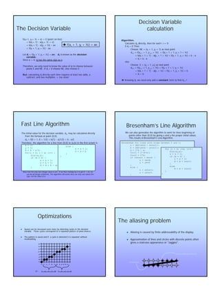 4
The Decision VariableThe Decision Variable
f(xf(xii+1,+1, yy ii+ ½ + e) = 0 (point on line)+ ½ + e) = 0 (point on line)
== b(xb(xii + 1)+ 1) -- a(ya(y ii+ ½ + e)+ ½ + e)
== b(xb(xii + 1)+ 1) -- a(ya(y ii + ½)+ ½) –– aeae
== f(xf(xii + 1,+ 1, yy ii + ½)+ ½) -- aeae
LetLet ddii == f(xf(xii + 1,+ 1, yy ii + ½) =+ ½) = aeae;; ddii is known as theis known as the decisiondecision
variablevariable..
Since a = 0,Since a = 0, ddii has the same sign as ehas the same sign as e..
Therefore, we only need to know the value ofTherefore, we only need to know the value of ddii to choose betweento choose between
pixels E and NE. Ifpixels E and NE. If ddii = 0 choose NE, else choose E.= 0 choose NE, else choose E.
ButBut, calculating, calculating ddii directly each time requires at least two adds, adirectly each time requires at least two adds, a
subtract, and two multipliessubtract, and two multiplies --> too slow!> too slow!
è f(xi + 1, yi + ½) = ae
Decision VariableDecision Variable
calculationcalculation
Algorithm:Algorithm:
Calculate dCalculate d00 directly, then for each i >= 0:directly, then for each i >= 0:
ifif ddii = 0 Then= 0 Then
Choose NE = (xChoose NE = (xii + 1,+ 1, yy ii + 1) as next point+ 1) as next point
ddi+1i+1 = f(x= f(xi+1i+1 + 1, y+ 1, y i+1i+1 + ½) =+ ½) = f(xf(xii + 1 + 1,+ 1 + 1, yy ii + 1 + ½)+ 1 + ½)
== b(xb(xii + 1 + 1)+ 1 + 1) -- a(ya(y ii + 1 + ½) =+ 1 + ½) = f(xf(xii + 1,+ 1, yy ii + ½) + b+ ½) + b -- aa
== ddii + b+ b -- aa
elseelse
Choose E = (xChoose E = (xii + 1,+ 1, yy ii) as next point) as next point
ddi+1i+1 = f(x= f(xi+1i+1 + 1, y+ 1, y i+1i+1 + ½) =+ ½) = f(xf(xii + 1 + 1,+ 1 + 1, yy ii + ½)+ ½)
== b(xb(xii + 1 + 1)+ 1 + 1) -- a(ya(y ii + ½) =+ ½) = f(xf(xii + 1,+ 1, yy ii + ½) + b+ ½) + b
== ddii + b+ b
èè KnowingKnowing ddii, we need only add a, we need only add a constantconstant term to find dterm to find di+1i+1 !!
else {else {
x = x + 1;x = x + 1;
d = d + bd = d + b
}}
}}
The initial value for the decision variable, d0, may be calculated directly
from the formula at point (0,0).
d0 = f(0 + 1, 0 + 1/2) = b(1) - a(1/2) = b - a/2
Therefore, the algorithm for a line from (0,0) to (a,b) in the first octant is:
x = 0;
y = 0;
d = b - a/2;
for(i = 0; i < a; i++) {
Plot(x,y);
if (d = 0) {
x = x + 1;
y = y + 1;
d = d + b - a;
}
Fast Line AlgorithmFast Line Algorithm
Note that the only non-integer value is a/2. If we then multiply by 2 to get d' = 2d, we
can do all integer arithmetic. The algorithm still works since we only care about the
sign, not the value of d.
Bresenham’sBresenham’s Line AlgorithmLine Algorithm
We can also generalize the algorithm to work for lines beginningWe can also generalize the algorithm to work for lines beginning atat
points other than (0,0) by giving x and y the proper initial valpoints other than (0,0) by giving x and y the proper initial values.ues.
This results inThis results in Bresenham'sBresenham's Line Algorithm.Line Algorithm.
{Bresenham for lines with slope between 0 and 1}
a = ABS(xend - xstart);
b = ABS(yend - ystart);
d = 2*b - a;
Incr1 = 2*(b-a);
Incr2 = 2*b;
if (xstart > xend) {
x = xend;
y = yend
}
else {
x = xstart;
y = ystart
}
for (i = 0; i<a; i++){
Plot(x,y);
x = x + 1;
if (d = 0) {
y = y + 1;
d = d + incr1;
}
else
d = d + incr2;
}
}
OptimizationsOptimizations
nn Speed can be increased even more by detecting cycles in the deciSpeed can be increased even more by detecting cycles in the decisionsion
variable. These cycles correspond to a repeated pattern of pixevariable. These cycles correspond to a repeated pattern of pixel choices.l choices.
nn The pattern is saved and if a cycle is detected it is repeatedThe pattern is saved and if a cycle is detected it is repeated withoutwithout
recalculating.recalculating.
11 12 13 14 15 16 17
9
10
11
12
13
14
15
16
6 7 8 9 10
didi== 22 --6 66 6 --2 102 10 22 --6 66 6 --2 102 10
The aliasing problemThe aliasing problem
nn Aliasing is caused by finite addressability of the display.Aliasing is caused by finite addressability of the display.
nn Approximation of lines and circles with discrete points oftenApproximation of lines and circles with discrete points often
gives a staircase appearance or "gives a staircase appearance or "JaggiesJaggies".".
Desired line
Aliased rendering of the line
 