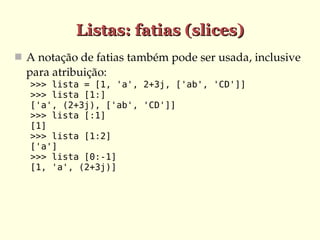 Listas: fatias (slices)
 A notação de fatias também pode ser usada, inclusive 
  para atribuição:
   >>> lista = [1, 'a', 2+3j, ['ab', 'CD']]
   >>> lista [1:]
   ['a', (2+3j), ['ab', 'CD']]
   >>> lista [:1]
   [1]
   >>> lista [1:2]
   ['a']
   >>> lista [0:-1]
   [1, 'a', (2+3j)]
 