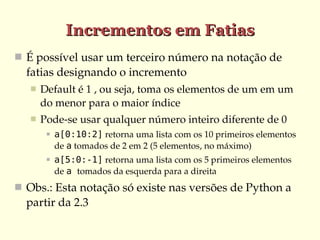 Incrementos em Fatias
 É possível usar um terceiro número na notação de 
  fatias designando o incremento
      Default é 1 , ou seja, toma os elementos de um em um 
       do menor para o maior índice
      Pode­se usar qualquer número inteiro diferente de 0
           a[0:10:2] retorna uma lista com os 10 primeiros elementos 
            de a tomados de 2 em 2 (5 elementos, no máximo)
           a[5:0:-1] retorna uma lista com os 5 primeiros elementos 
            de a tomados da esquerda para a direita
 Obs.: Esta notação só existe nas versões de Python a 
  partir da 2.3
 
