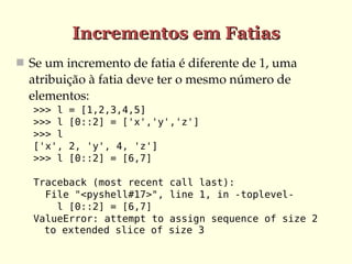 Incrementos em Fatias
 Se um incremento de fatia é diferente de 1, uma 
  atribuição à fatia deve ter o mesmo número de 
  elementos:
   >>> l   = [1,2,3,4,5]
   >>> l   [0::2] = ['x','y','z']
   >>> l
   ['x',   2, 'y', 4, 'z']
   >>> l   [0::2] = [6,7]

   Traceback (most recent    call last):
     File "<pyshell#17>",    line 1, in -toplevel-
       l [0::2] = [6,7]
   ValueError: attempt to    assign sequence of size 2
     to extended slice of    size 3
 