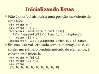 Inicializando listas
 Não é possível atribuir a uma posição inexistente de 
  uma lista
   >>> vetor = []
   >>> vetor [0] = 1
   Traceback (most recent call last):
     File "<pyshell#21>", line 1, in -toplevel-
       vetor [0] = 1
   IndexError: list assignment index out of range
 Se uma lista vai ser usada como um array, isto é, vai 
  conter um número predeterminado de elementos, é 
  conveniente iniciá­la
   >>>   vetor = [0]*10
   >>>   vetor [0] = 3
   >>>   vetor
   [3,   0, 0, 0, 0, 0, 0, 0, 0, 0]
 