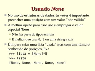 Usando None
 No uso de estruturas de dados, às vezes é importante 
  preencher uma posição com um valor “não válido”
 A melhor opção para esse uso é empregar o valor 
  especial None
      Não faz parte de tipo nenhum
      É melhor que usar 0, []  ou uma string vazia
 Útil para criar uma lista “vazia” mas com um número 
  conhecido de posições. Ex.:
   >>> lista = [None]*5
   >>> lista
   [None, None, None, None, None]
 