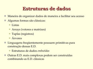 Estruturas de dados
 Maneira de organizar dados de maneira a facilitar seu acesso
 Algumas formas são clássicas:
      Listas
      Arrays (vetores e matrizes)
      Tuplas (registros)
      Árvores
 Linguagens freqüentemente possuem primitivas para 
  construção dessas E.D. 
      Estruturas de dados embutidas
 Outras E.D. mais complexas podem ser construídas 
  combinando as E.D. clássicas
 