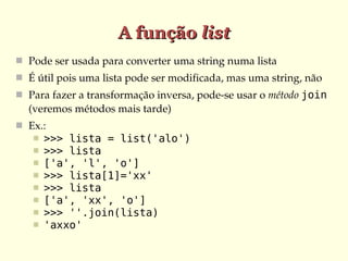 A função list
 Pode ser usada para converter uma string numa lista
 É útil pois uma lista pode ser modificada, mas uma string, não
 Para fazer a transformação inversa, pode­se usar o método join
  (veremos métodos mais tarde)
 Ex.:
      >>> lista = list('alo')
      >>> lista
      ['a', 'l', 'o']
      >>> lista[1]='xx'
      >>> lista
      ['a', 'xx', 'o']
      >>> ''.join(lista)
      'axxo'
 