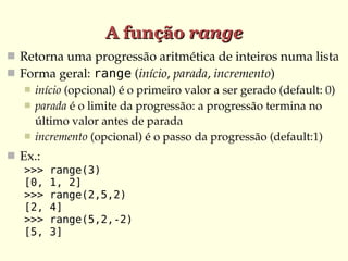 A função range
 Retorna uma progressão aritmética de inteiros numa lista
 Forma geral: range (início, parada, incremento)
    início (opcional) é o primeiro valor a ser gerado (default: 0)
    parada é o limite da progressão: a progressão termina no 
     último valor antes de parada
    incremento (opcional) é o passo da progressão (default:1)

 Ex.:
   >>>   range(3)
   [0,   1, 2]
   >>>   range(2,5,2)
   [2,   4]
   >>>   range(5,2,-2)
   [5,   3]
 