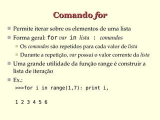Comando for
 Permite iterar sobre os elementos de uma lista
 Forma geral: for var  in  lista : comandos
      Os comandos são repetidos para cada valor de lista
      Durante a repetição, var possui o valor corrente da lista
 Uma grande utilidade da função range é construir a 
  lista de iteração
 Ex.:
   >>>for i in range(1,7): print i,

   1 2 3 4 5 6
 