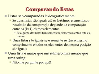 Comparando listas
 Listas são comparadas lexicograficamente
    Se duas listas são iguais até os k­ésimos elementos, o 
     resultado da comparação depende da comparação 
     entre os (k+1)­ésimos elementos
           Se alguma das listas tem somente k elementos, então esta é a 
            menor 
      Duas listas são iguais se e somente se têm o mesmo 
       comprimento e todos os elementos de mesma posição 
       são iguais
 Uma lista é maior que um número mas menor que 
  uma string
      Não me pergunte por quê!
 
