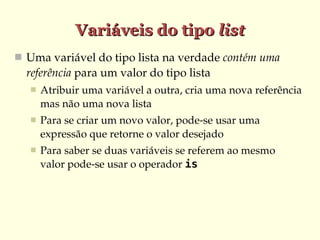 Variáveis do tipo list
 Uma variável do tipo lista na verdade contém uma 
  referência para um valor do tipo lista
      Atribuir uma variável a outra, cria uma nova referência 
       mas não uma nova lista
      Para se criar um novo valor, pode­se usar uma 
       expressão que retorne o valor desejado
      Para saber se duas variáveis se referem ao mesmo 
       valor pode­se usar o operador is
 