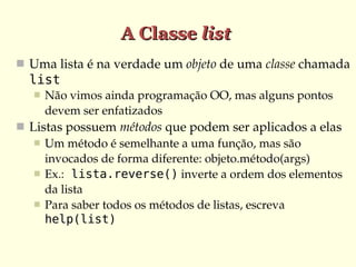 A Classe list
 Uma lista é na verdade um objeto de uma classe chamada 
  list
      Não vimos ainda programação OO, mas alguns pontos 
       devem ser enfatizados
 Listas possuem métodos que podem ser aplicados a elas
    Um método é semelhante a uma função, mas são 
     invocados de forma diferente: objeto.método(args)
    Ex.: lista.reverse() inverte a ordem dos elementos 
     da lista
    Para saber todos os métodos de listas, escreva 
     help(list)
 