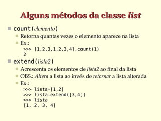Alguns métodos da classe list
 count(elemento)
    Retorna quantas vezes o elemento aparece na lista
    Ex.:
       >>> [1,2,3,1,2,3,4].count(1)
       2
 extend(lista2)
    Acrescenta os elementos de lista2 ao final da lista
    OBS.: Altera a lista ao invés de retornar a lista alterada
    Ex.:
       >>>   lista=[1,2]
       >>>   lista.extend([3,4])
       >>>   lista
       [1,   2, 3, 4]
 