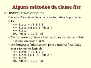 Alguns métodos da classe list
 insert(indice, elemento)
    insere elemento na lista na posição indicada por índice
    Ex.:
        >>>    lista = [0,1,2,3]
        >>>    lista.insert(1,'dois')
        >>>    lista
        [0,    'dois', 1, 2, 3]
      Como o extend, altera a lista  ao invés de retornar a lista
           O valor retornado é None!
      Atribuições a fatias servem para a mesma finalidade 
       mas são menos legíveis
        >>>    lista = [0,1,2,3]
        >>>    lista [1:1] = ['dois']
        >>>    lista
        [0,    'dois', 1, 2, 3]
 