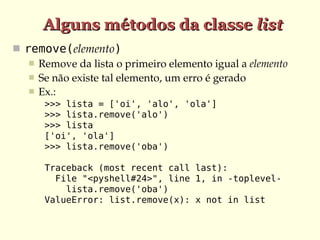 Alguns métodos da classe list
 remove(elemento)
    Remove da lista o primeiro elemento igual a elemento
    Se não existe tal elemento, um erro é gerado
    Ex.:
      >>> lista = ['oi', 'alo', 'ola']
      >>> lista.remove('alo')
      >>> lista
      ['oi', 'ola']
      >>> lista.remove('oba')

      Traceback (most recent call last):
        File "<pyshell#24>", line 1, in -toplevel-
          lista.remove('oba')
      ValueError: list.remove(x): x not in list
 