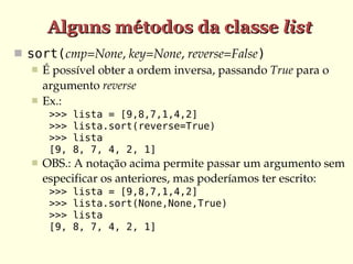 Alguns métodos da classe list
 sort(cmp=None, key=None, reverse=False)
    É possível obter a ordem inversa, passando True para o 
     argumento reverse
    Ex.:
        >>>   lista = [9,8,7,1,4,2]
        >>>   lista.sort(reverse=True)
        >>>   lista
        [9,   8, 7, 4, 2, 1]
      OBS.: A notação acima permite passar um argumento sem 
       especificar os anteriores, mas poderíamos ter escrito:
        >>>   lista = [9,8,7,1,4,2]
        >>>   lista.sort(None,None,True)
        >>>   lista
        [9,   8, 7, 4, 2, 1]
 