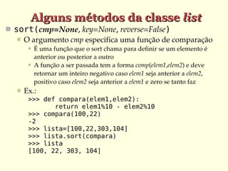 Alguns métodos da classe list
 sort(cmp=None, key=None, reverse=False)
    O argumento cmp especifica uma função de comparação
           É uma função que o sort chama para definir se um elemento é 
            anterior ou posterior a outro
           A função a ser passada tem a forma comp(elem1,elem2) e deve 
            retornar um inteiro negativo caso elem1 seja anterior a elem2, 
            positivo caso elem2 seja anterior a elem1 e zero se tanto faz
      Ex.:
        >>> def compara(elem1,elem2):
               return elem1%10 - elem2%10
        >>> compara(100,22)
        -2
        >>> lista=[100,22,303,104]
        >>> lista.sort(compara)
        >>> lista
        [100, 22, 303, 104]
 