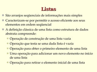Listas
 São arranjos seqüenciais de informações mais simples
 Caracterizam­se por permitir o acesso eficiente aos seus 
  elementos em ordem seqüencial
 A definição clássica de uma lista como estrutura de dados 
  abstrata compreende:
      Operação de construção de uma lista vazia
      Operação que testa se uma dada lista é vazia
      Operação para obter o primeiro elemento de uma lista
      Uma operação para adicionar um novo elemento no início 
       de uma lista
      Operação para retirar o elemento inicial de uma lista
 