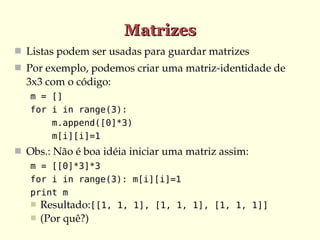 Matrizes
 Listas podem ser usadas para guardar matrizes
 Por exemplo, podemos criar uma matriz­identidade de 
  3x3 com o código:
   m = []
   for i in range(3):
       m.append([0]*3)
       m[i][i]=1
 Obs.: Não é boa idéia iniciar uma matriz assim:
   m = [[0]*3]*3
   for i in range(3): m[i][i]=1
   print m
    Resultado:[[1, 1, 1], [1, 1, 1], [1, 1, 1]]
      (Por quê?)
 