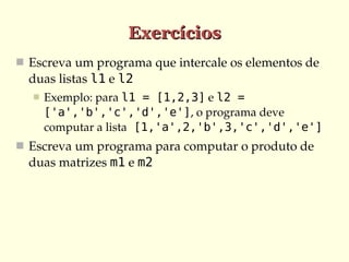 Exercícios
 Escreva um programa que intercale os elementos de 
  duas listas l1 e l2
     Exemplo: para l1 = [1,2,3] e l2 =
      ['a','b','c','d','e'], o programa deve 
      computar a lista [1,'a',2,'b',3,'c','d','e']
 Escreva um programa para computar o produto de 
  duas matrizes m1 e m2
 
