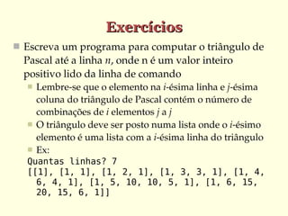 Exercícios
 Escreva um programa para computar o triângulo de 
  Pascal até a linha n, onde n é um valor inteiro 
  positivo lido da linha de comando
     Lembre­se que o elemento na i­ésima linha e j­ésima 
      coluna do triângulo de Pascal contém o número de 
      combinações de i elementos j a j
     O triângulo deve ser posto numa lista onde o i­ésimo 
      elemento é uma lista com a i­ésima linha do triângulo
     Ex:
  Quantas linhas? 7
  [[1], [1, 1], [1, 2, 1], [1, 3, 3, 1], [1, 4,
    6, 4, 1], [1, 5, 10, 10, 5, 1], [1, 6, 15,
    20, 15, 6, 1]]
 