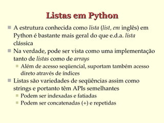 Listas em Python
 A estrutura conhecida como lista (list, em inglês) em 
  Python é bastante mais geral do que e.d.a. lista 
  clássica
 Na verdade, pode ser vista como uma implementação 
  tanto de listas como de arrays
      Além de acesso seqüencial, suportam também acesso 
       direto através de índices
 Listas são variedades de seqüências assim como 
  strings e portanto têm APIs semelhantes
      Podem ser indexadas e fatiadas
      Podem ser concatenadas (+) e repetidas
 