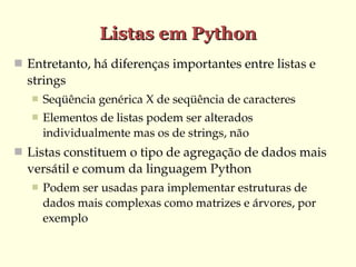 Listas em Python
 Entretanto, há diferenças importantes entre listas e 
  strings
      Seqüência genérica X de seqüência de caracteres
      Elementos de listas podem ser alterados 
       individualmente mas os de strings, não
 Listas constituem o tipo de agregação de dados mais 
  versátil e comum da linguagem Python
      Podem ser usadas para implementar estruturas de 
       dados mais complexas como matrizes e árvores, por 
       exemplo
 