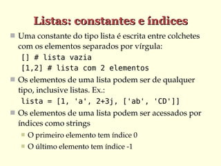 Listas: constantes e índices
 Uma constante do tipo lista é escrita entre colchetes 
  com os elementos separados por vírgula:
   [] # lista vazia
   [1,2] # lista com 2 elementos
 Os elementos de uma lista podem ser de qualquer 
  tipo, inclusive listas. Ex.:
   lista = [1, 'a', 2+3j, ['ab', 'CD']]
 Os elementos de uma lista podem ser acessados por 
  índices como strings
      O primeiro elemento tem índice 0
      O último elemento tem índice ­1
 