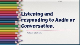 Listening and
responding to Audio or
Conversation.
To listen is to learn…
 
