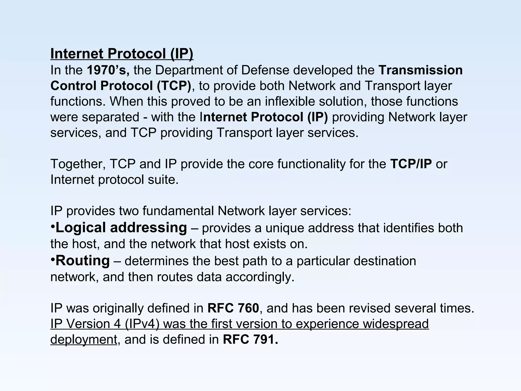 Internet Protocol (IP)
In the 1970’s, the Department of Defense developed the Transmission
Control Protocol (TCP), to provide both Network and Transport layer
functions. When this proved to be an inflexible solution, those functions
were separated - with the Internet Protocol (IP) providing Network layer
services, and TCP providing Transport layer services.
Together, TCP and IP provide the core functionality for the TCP/IP or
Internet protocol suite.
IP provides two fundamental Network layer services:
•Logical addressing – provides a unique address that identifies both
the host, and the network that host exists on.
•Routing – determines the best path to a particular destination
network, and then routes data accordingly.
IP was originally defined in RFC 760, and has been revised several times.
IP Version 4 (IPv4) was the first version to experience widespread
deployment, and is defined in RFC 791.
 