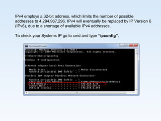 IPv4 employs a 32-bit address, which limits the number of possible
addresses to 4,294,967,296. IPv4 will eventually be replaced by IP Version 6
(IPv6), due to a shortage of available IPv4 addresses.
To check your Systems IP go to cmd and type “ipconfig”.
 