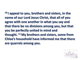 10 I
   appeal to you, brothers and sisters, in the
name of our Lord Jesus Christ, that all of you
agree with one another in what you say and
that there be no divisions among you, but that
you be perfectly united in mind and
thought. 11 My brothers and sisters, some from
Chloe’s household have informed me that there
are quarrels among you.
 