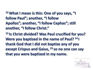 12 What   I mean is this: One of you says, “I
follow Paul”; another, “I follow
Apollos”; another, “I follow Cephas”; still
another, “I follow Christ.”
13 Is Christ divided? Was Paul crucified for you?

Were you baptized in the name of Paul? 14 I
thank God that I did not baptize any of you
except Crispus and Gaius, 15 so no one can say
that you were baptized in my name.
 