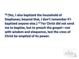 16 (Yes,I also baptized the household of
Stephanas; beyond that, I don’t remember if I
baptized anyone else.) 17 For Christ did not send
me to baptize, but to preach the gospel—not
with wisdom and eloquence, lest the cross of
Christ be emptied of its power.
 