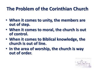 The Problem of the Corinthian Church

• When it comes to unity, the members are
  out of step.
• When it comes to moral, the church is out
  of control.
• When it comes to Biblical knowledge, the
  church is out of line.
• In the area of worship, the church is way
  out of order.
 