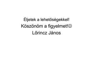 Éljetek a lehetőségekkel!
Köszönöm a figyelmet!
Lőrincz János
 