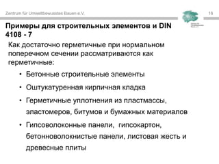 Zentrum für Umweltbewusstes Bauen e.V. 1616
Как достаточно герметичные при нормальном
поперечном сечении рассматриваются как
герметичные:
• Бетонные строительные элементы
• Оштукатуренная кирпичная кладка
• Герметичные уплотнения из пластмассы,
эластомеров, битумов и бумажных материалов
• Гипсоволоконные панели, гипсокартон,
бетонноволокнистые панели, листовая жесть и
древесные плиты
Примеры для строительных элементов и DIN
4108 - 7
 