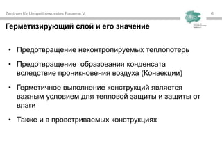 Zentrum für Umweltbewusstes Bauen e.V. 66
• Предотвращение неконтролируемых теплопотерь
• Предотвращение образования конденсата
вследствие проникновения воздуха (Конвекции)
• Герметичное выполнение конструкций является
важным условием для тепловой защиты и защиты от
влаги
• Также и в проветриваемых конструкциях
Герметизирующий слой и его значение
 