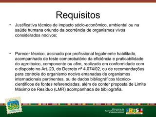 Requisitos 
• Justificativa técnica de impacto sócio-econômico, ambiental ou na 
saúde humana oriundo da ocorrência de organismos vivos 
considerados nocivos; 
• Parecer técnico, assinado por profissional legalmente habilitado, 
acompanhado de teste comprobatório da eficiência e praticabilidade 
do agrotóxico, componente ou afim, realizado em conformidade com 
o disposto no Art. 23, do Decreto nº 4.074/02, ou de recomendações 
para controle do organismo nocivo emanadas de organismos 
internacionais pertinentes, ou de dados bibliográficos técnico-científicos 
de fontes referenciadas, além de conter proposta de Limite 
Máximo de Resíduo (LMR) acompanhada de bibliografia. 
 